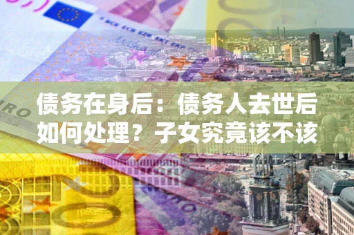 北京债务在身后：债务人去世后如何处理？子女究竟该不该还钱？